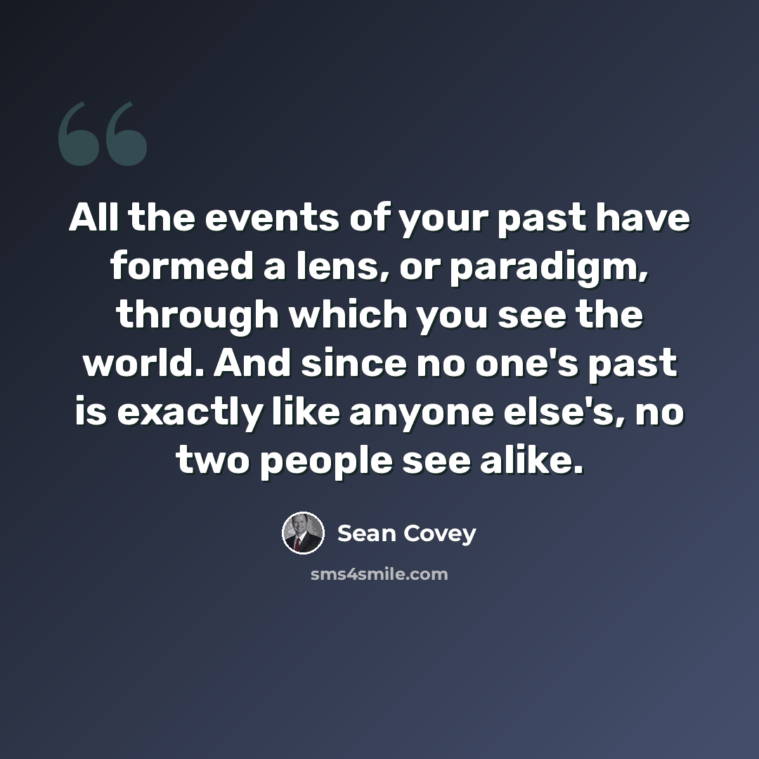 “All the events of your past have formed a lens, or paradigm, through which you see the world. And since no one's past is exactly like anyone else's, no two people see alike.” quote by Sean Covey