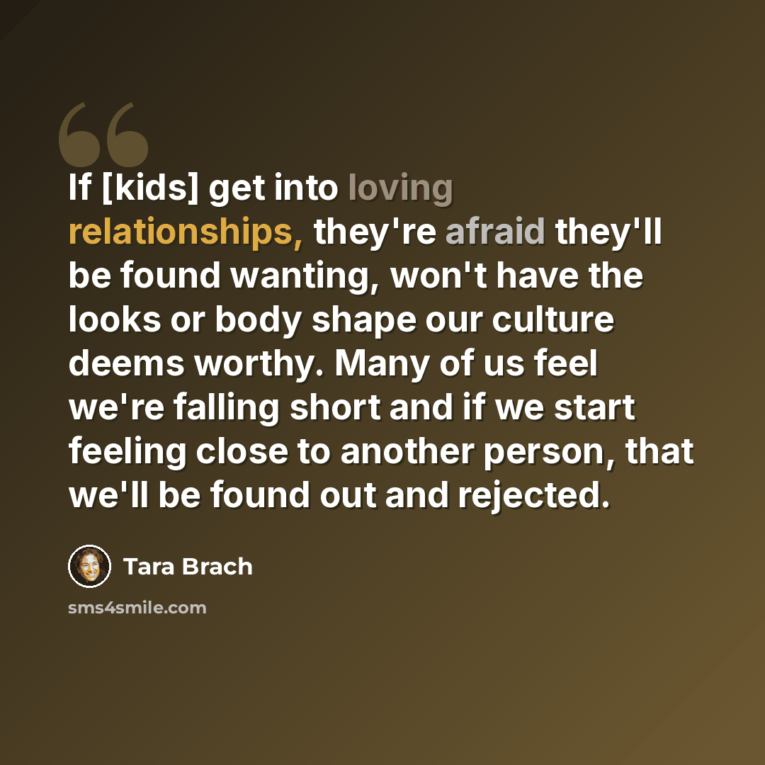 “If [kids] get into loving relationships, they're afraid they'll be found wanting, won't have the looks or body shape our culture deems worthy. Many of us feel we're falling short and if we start feeling close to another person, that we'll be found out and rejected.” quote by Tara Brach