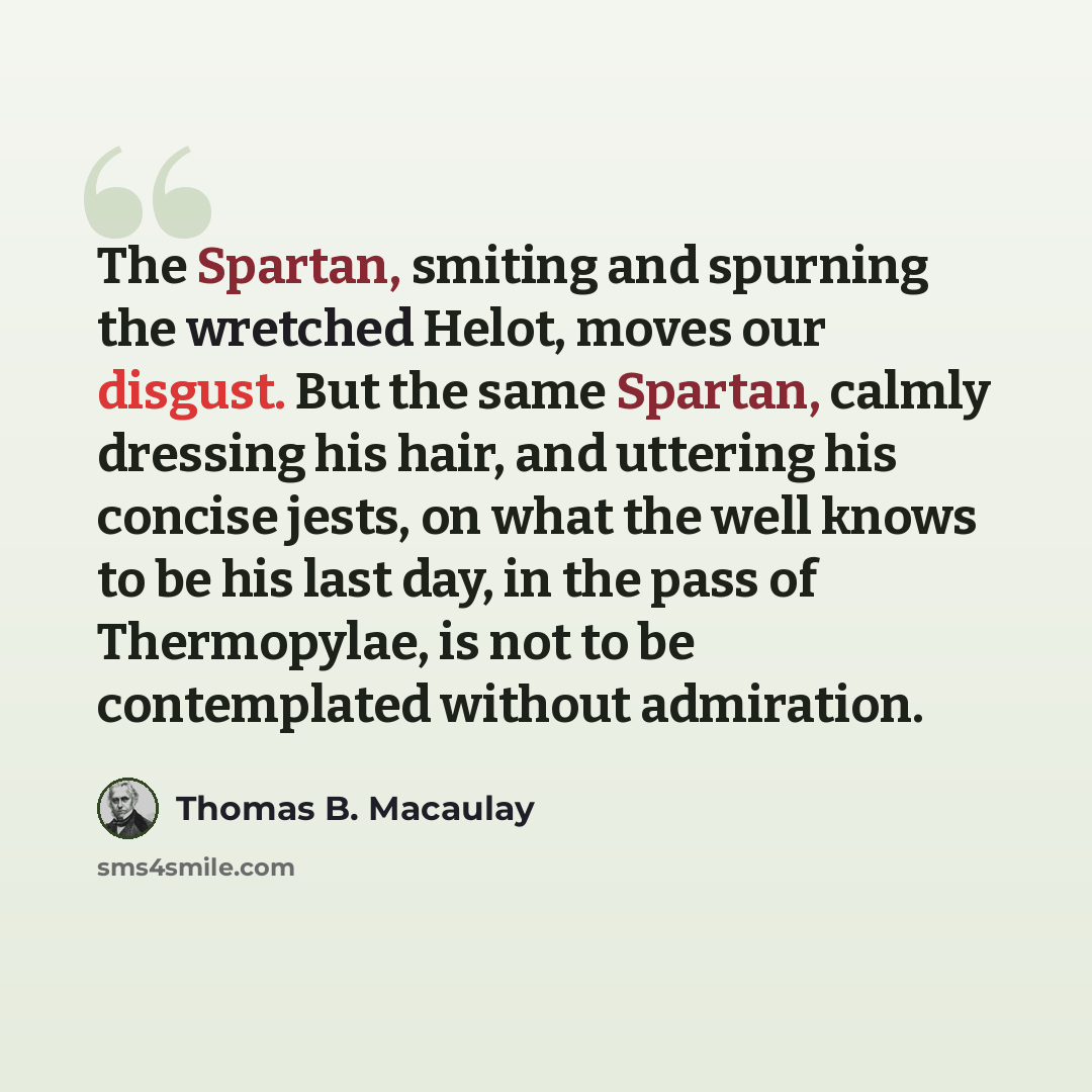“The Spartan, smiting and spurning the wretched Helot, moves our disgust. But the same Spartan, calmly dressing his hair, and uttering his concise jests, on what the well knows to be his last day, in the pass of Thermopylae, is not to be contemplated without admiration.” quote by Thomas B. Macaulay