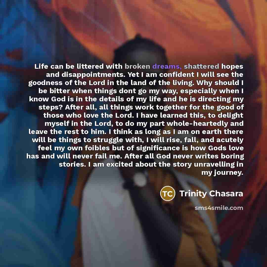 “Life can be littered with broken dreams, shattered hopes and disappointments. Yet I am confident I will see the goodness of the Lord in the land of the living. Why should I be bitter when things dont go my way, especially when I know God is in the details of my life and he is directing my steps?…” quote by Trinity Chasara