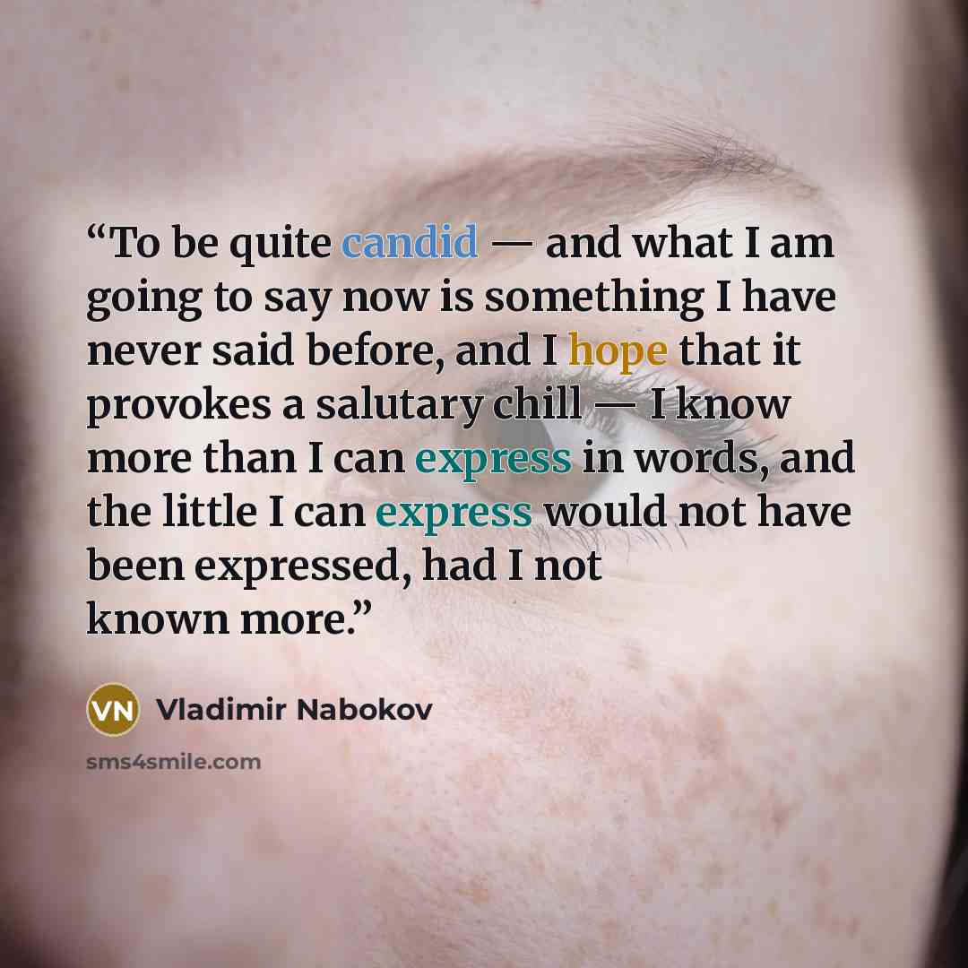 “To be quite candid — and what I am going to say now is something I have never said before, and I hope that it provokes a salutary chill — I know more than I can express in words, and the little I can express would not have been expressed, had I not known more.” quote by Vladimir Nabokov