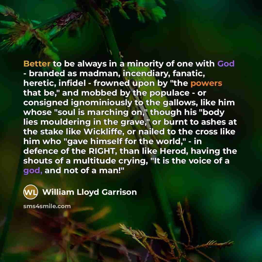 “Better to be always in a minority of one with God - branded as madman, incendiary, fanatic, heretic, infidel - frowned upon by "the powers that be," and mobbed by the populace - or consigned ignominiously to the gallows, like him whose "soul is marching on," though his "body lies mouldering in the…” quote by William Lloyd Garrison