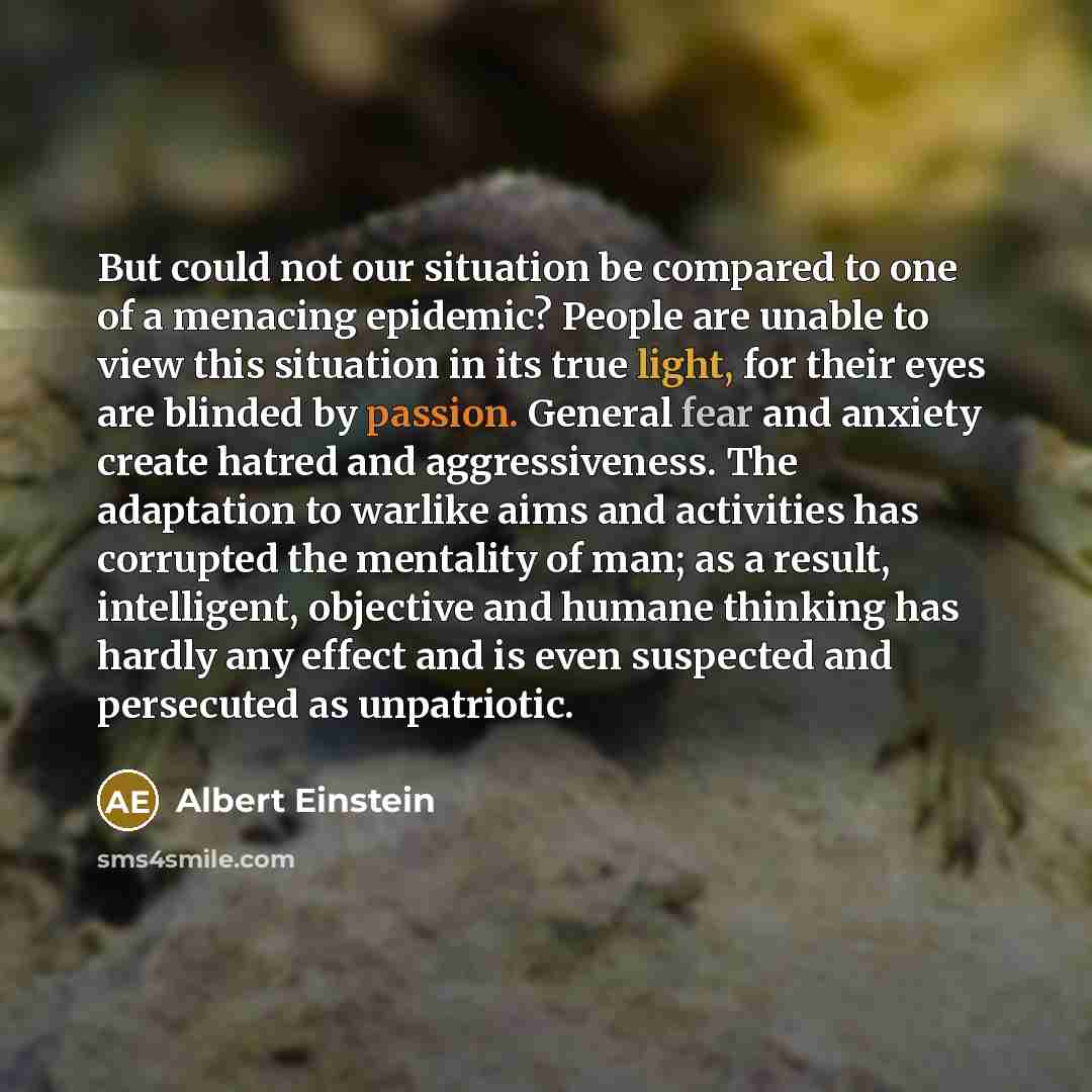 “But could not our situation be compared to one of a menacing epidemic? People are unable to view this situation in its true light, for their eyes are blinded by passion. General fear and anxiety create hatred and aggressiveness. The adaptation to warlike aims and activities has corrupted the…” quote by Albert Einstein