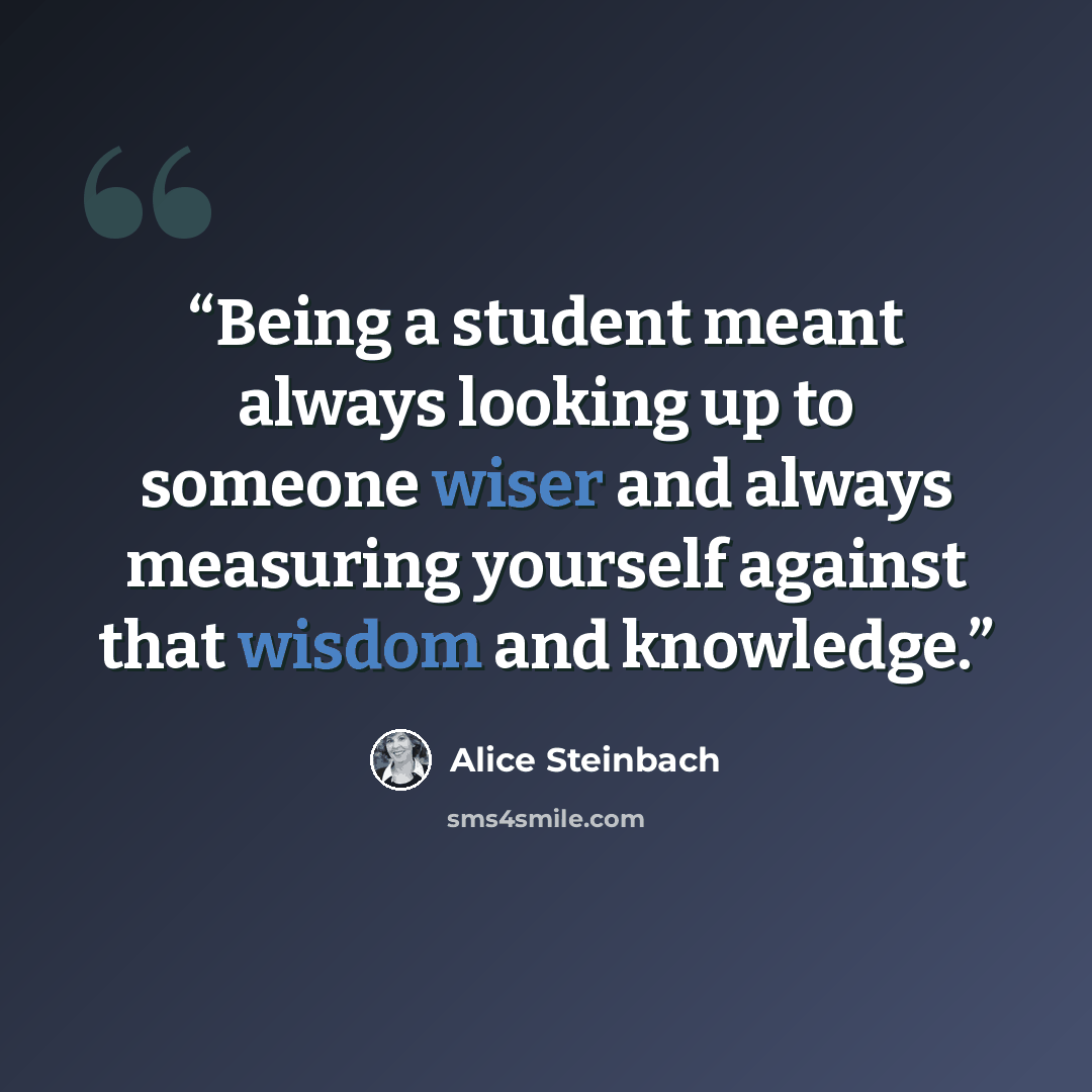 “Being a student meant always looking up to someone wiser and always measuring yourself against that wisdom and knowledge.” quote by Alice Steinbach