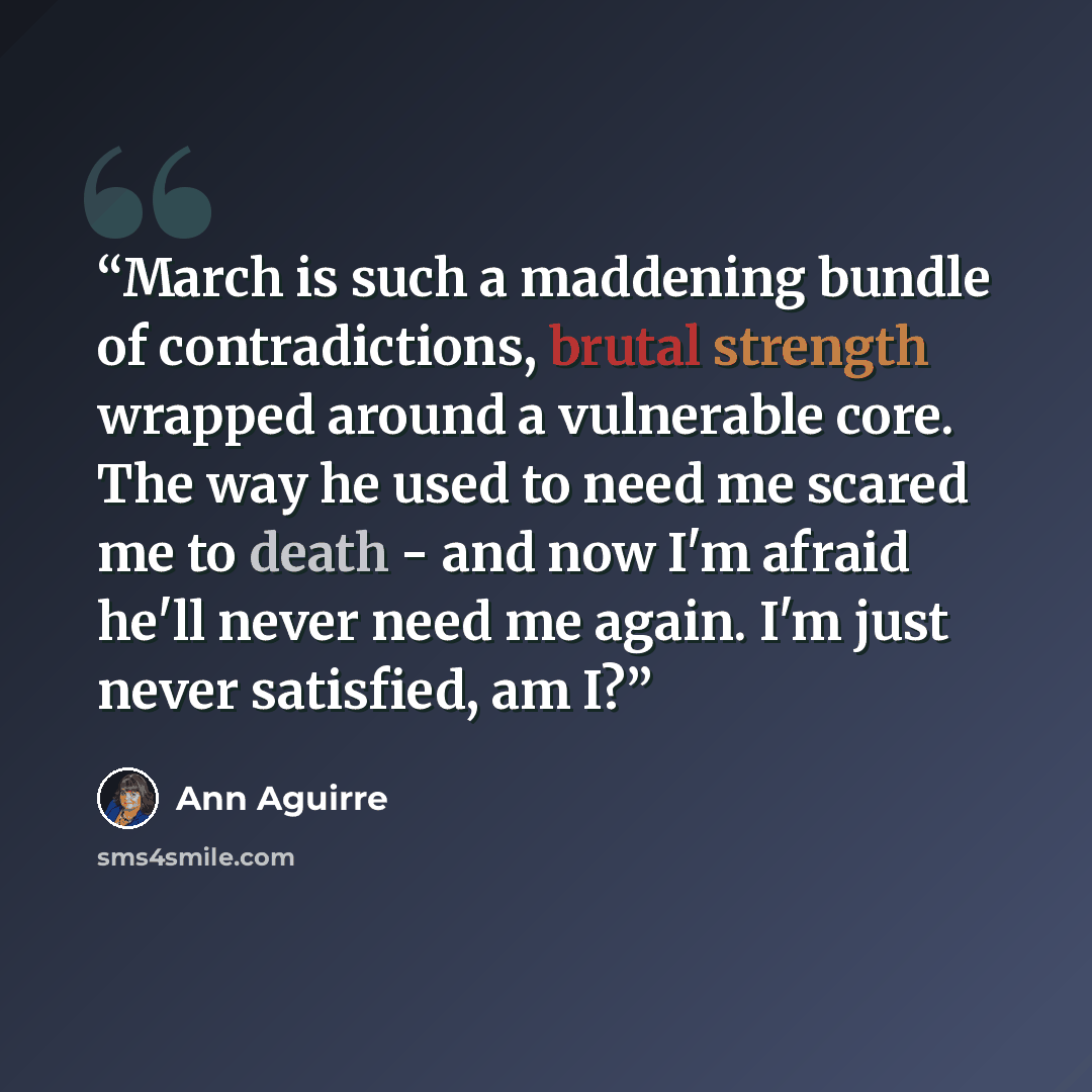 “March is such a maddening bundle of contradictions, brutal strength wrapped around a vulnerable core. The way he used to need me scared me to death - and now I'm afraid he'll never need me again. I'm just never satisfied, am I?” quote by Ann Aguirre