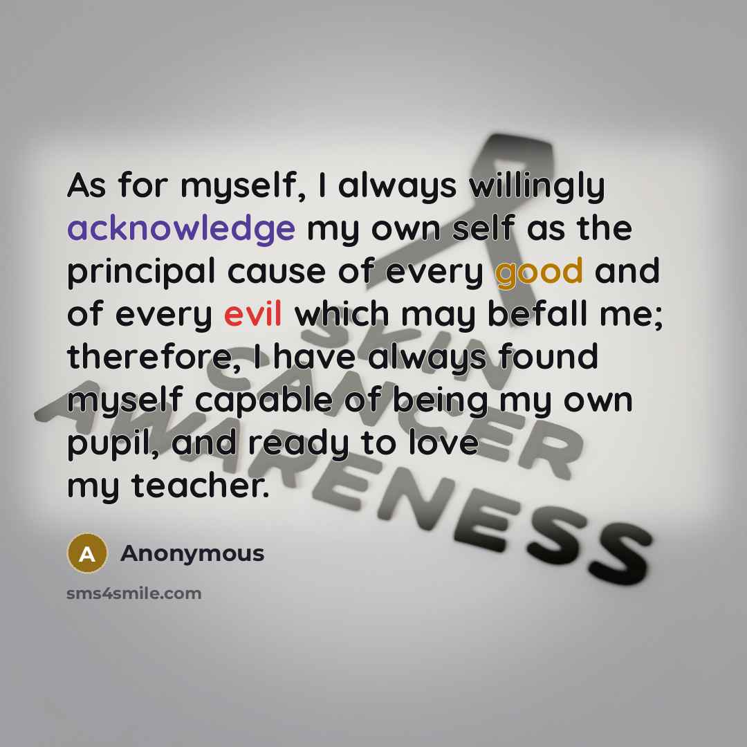 “As for myself, I always willingly acknowledge my own self as the principal cause of every good and of every evil which may befall me; therefore, I have always found myself capable of being my own pupil, and ready to love my teacher.” quote by Anonymous