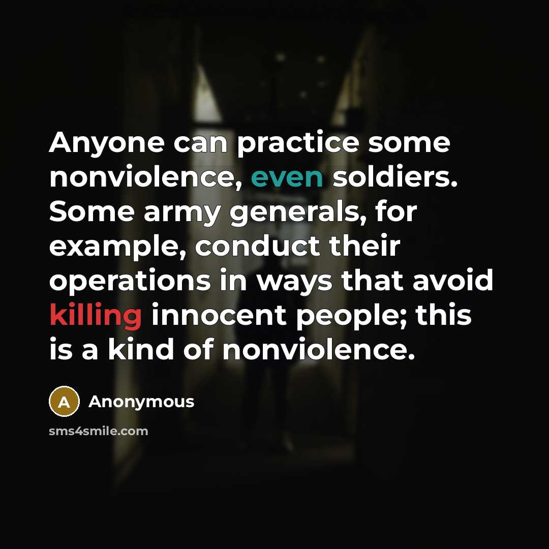 “Anyone can practice some nonviolence, even soldiers. Some army generals, for example, conduct their operations in ways that avoid killing innocent people; this is a kind of nonviolence.” quote by Anonymous
