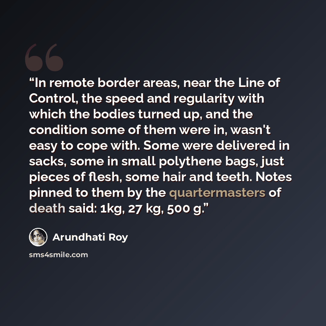 “In remote border areas, near the Line of Control, the speed and regularity with which the bodies turned up, and the condition some of them were in, wasn't easy to cope with. Some were delivered in sacks, some in small polythene bags, just pieces of flesh, some hair and teeth. Notes pinned to them…” quote by Arundhati Roy
