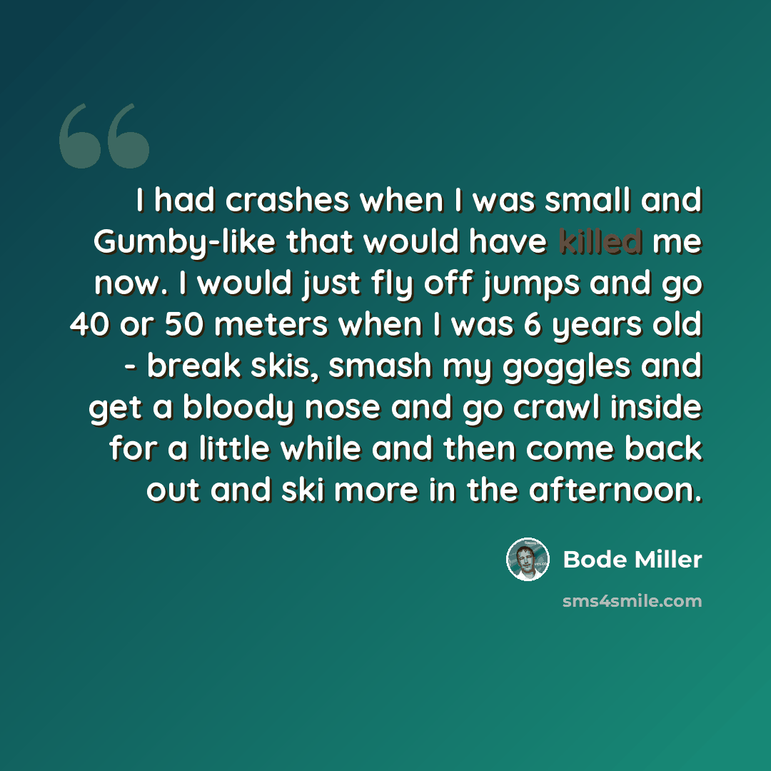 “I had crashes when I was small and Gumby-like that would have killed me now. I would just fly off jumps and go 40 or 50 meters when I was 6 years old - break skis, smash my goggles and get a bloody nose and go crawl inside for a little while and then come back out and ski more in the afternoon.” quote by Bode Miller