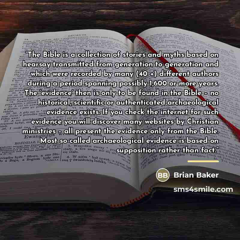 “The Bible is a collection of stories and myths based on hearsay transmitted from generation to generation and which were recorded by many (40 +) different authors during a period spanning possibly 1,600 or more years. The ‘evidence’ then is only to be found in the Bible – no historical, scientific…” quote by Brian Baker