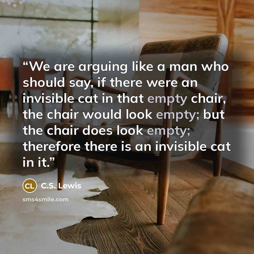“We are arguing like a man who should say, if there were an invisible cat in that empty chair, the chair would look empty; but the chair does look empty; therefore there is an invisible cat in it.” quote by C.S. Lewis