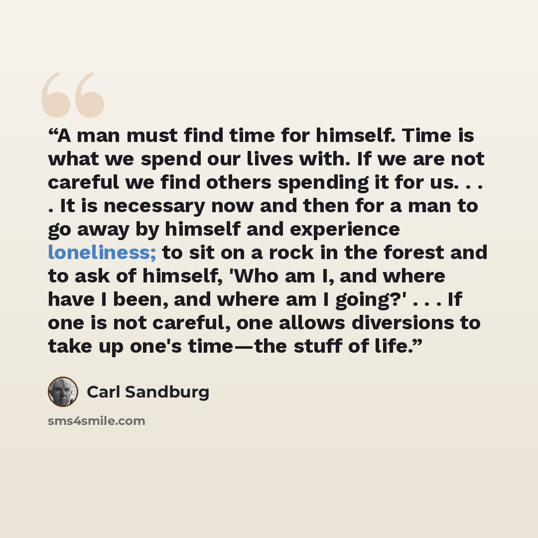 “A man must find time for himself. Time is what we spend our lives with. If we are not careful we find others spending it for us. . . . It is necessary now and then for a man to go away by himself and experience loneliness; to sit on a rock in the forest and to ask of himself, 'Who am I, and where…” quote by Carl Sandburg