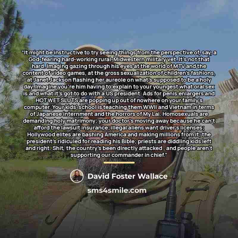 “It might be instructive to try seeing things from the perspective of, say, a God-fearing hard-working rural-Midwestern military vet. It's not that hard. Imaging gazing through his eyes at the world of MTV and the content of video games, at the gross sexualization of children's fashions, at Janet…” quote by David Foster Wallace