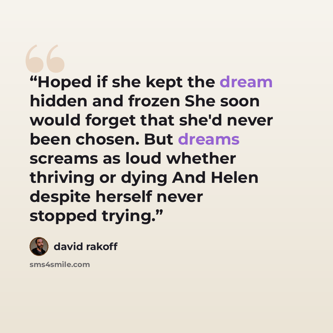 “Hoped if she kept the dream hidden and frozen She soon would forget that she'd never been chosen. But dreams screams as loud whether thriving or dying And Helen despite herself never stopped trying.” quote by David Rakoff