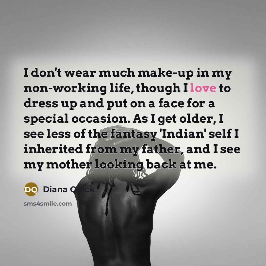 “I don't wear much make-up in my non-working life, though I love to dress up and put on a face for a special occasion. As I get older, I see less of the fantasy 'Indian' self I inherited from my father, and I see my mother looking back at me.” quote by Diana Quick