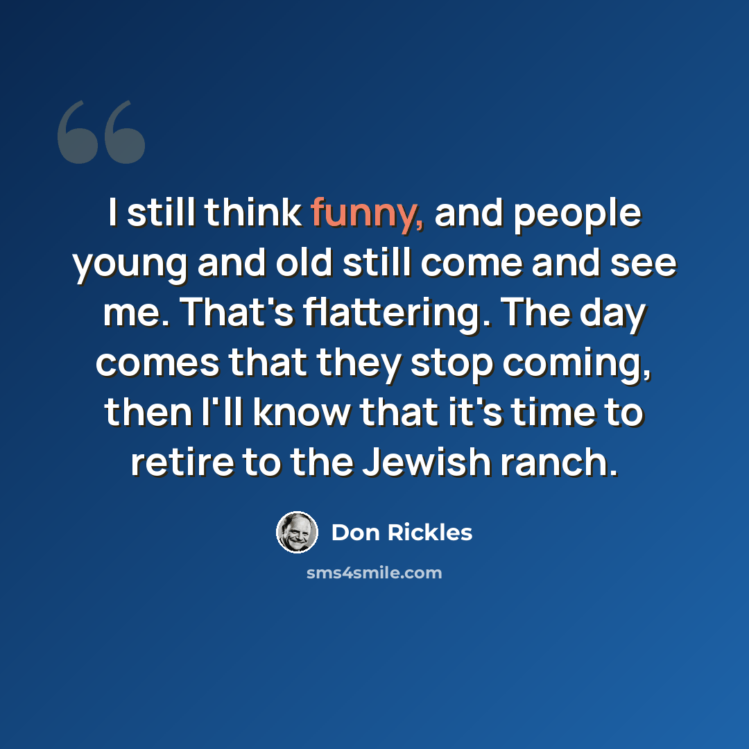 “I still think funny, and people young and old still come and see me. That's flattering. The day comes that they stop coming, then I'll know that it's time to retire to the Jewish ranch.” quote by Don Rickles