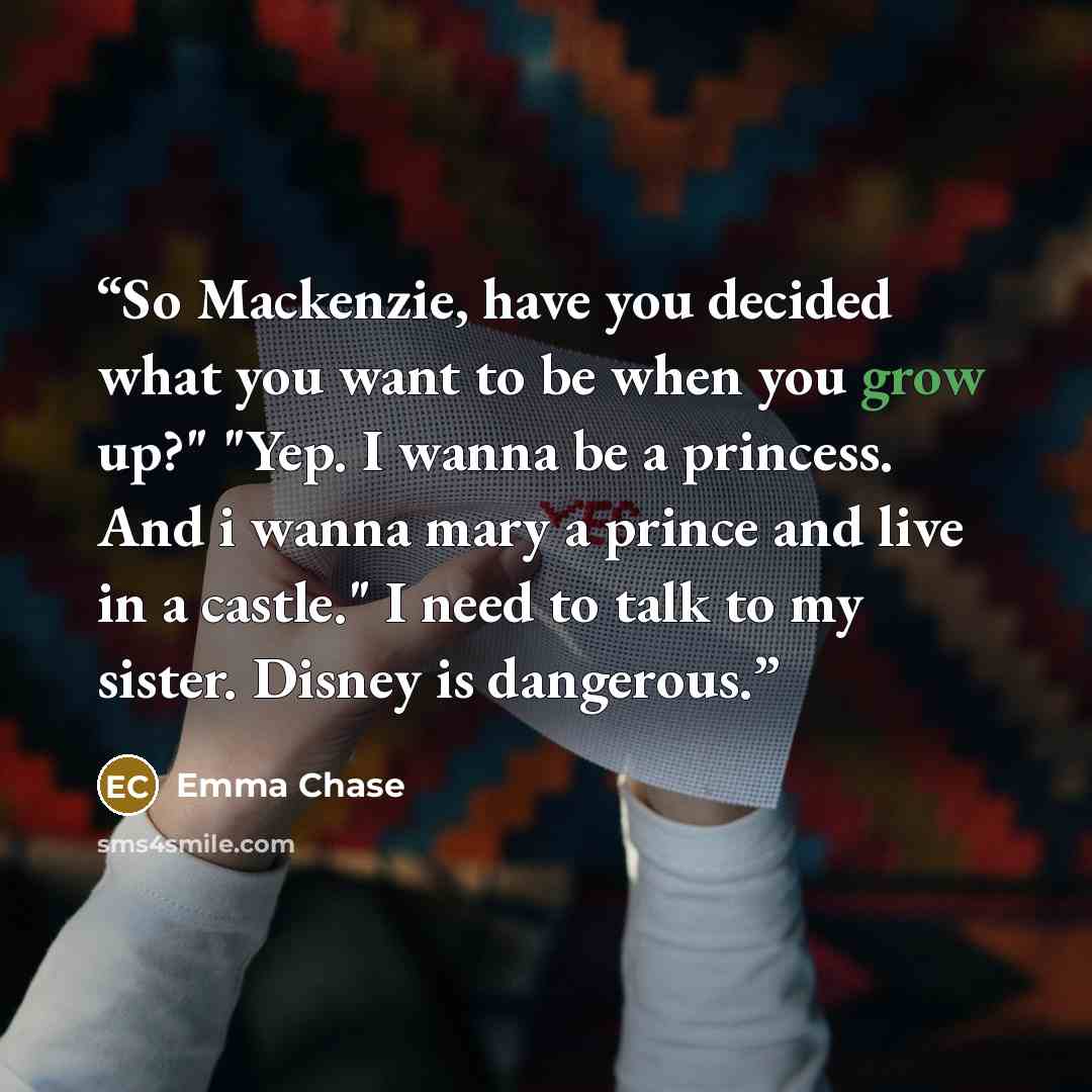 “So Mackenzie, have you decided what you want to be when you grow up?" "Yep. I wanna be a princess. And i wanna mary a prince and live in a castle." I need to talk to my sister. Disney is dangerous.” quote by Emma Chase
