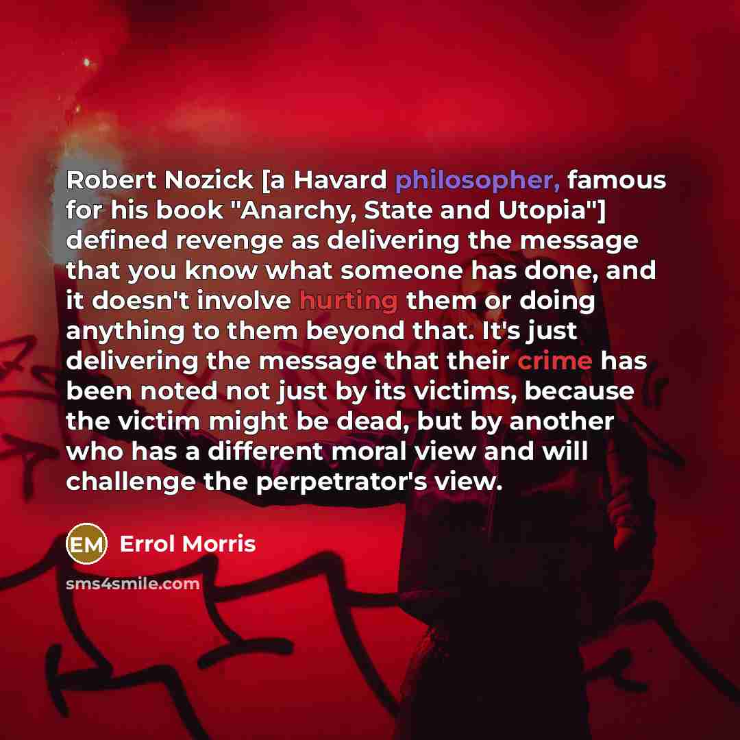 “Robert Nozick [a Havard philosopher, famous for his book "Anarchy, State and Utopia"] defined revenge as delivering the message that you know what someone has done, and it doesn't involve hurting them or doing anything to them beyond that. It's just delivering the message that their crime has been…” quote by Errol Morris