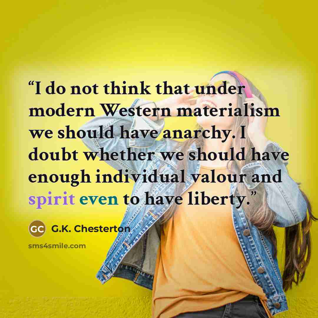 “I do not think that under modern Western materialism we should have anarchy. I doubt whether we should have enough individual valour and spirit even to have liberty.” quote by G.K. Chesterton