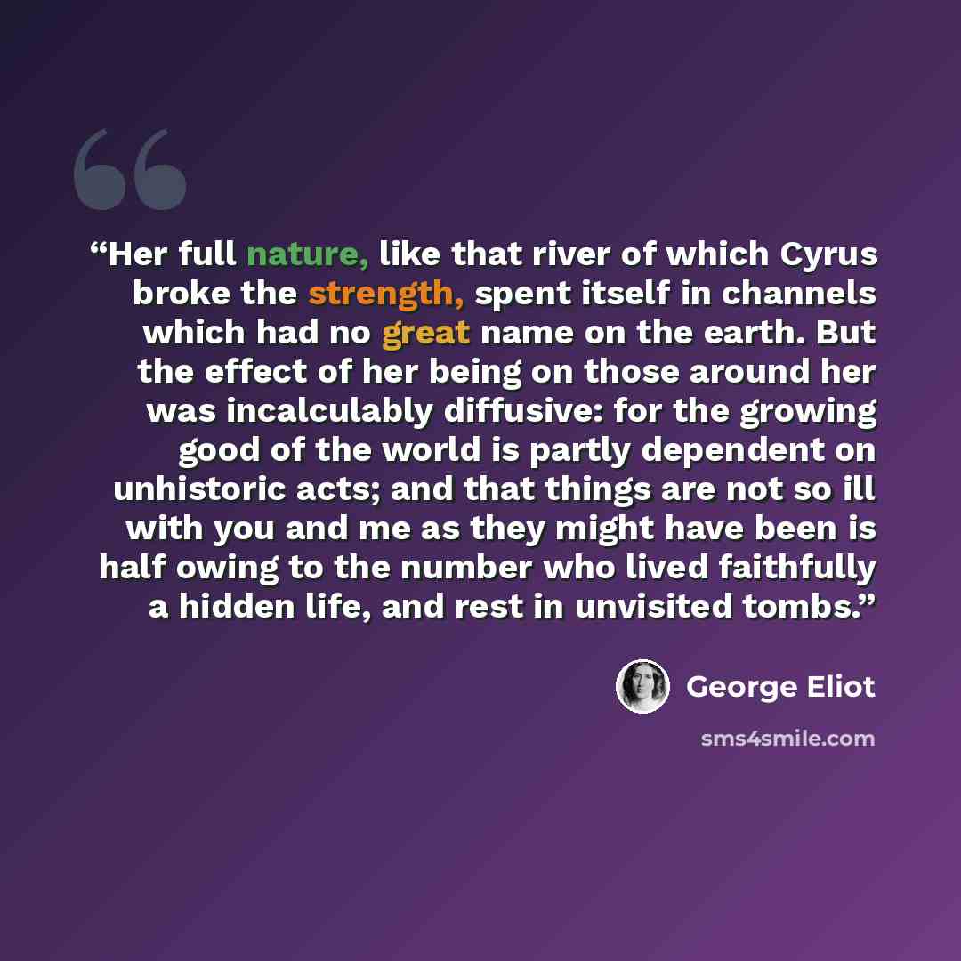 “Her full nature, like that river of which Cyrus broke the strength, spent itself in channels which had no great name on the earth. But the effect of her being on those around her was incalculably diffusive: for the growing good of the world is partly dependent on unhistoric acts; and that things…” quote by George Eliot
