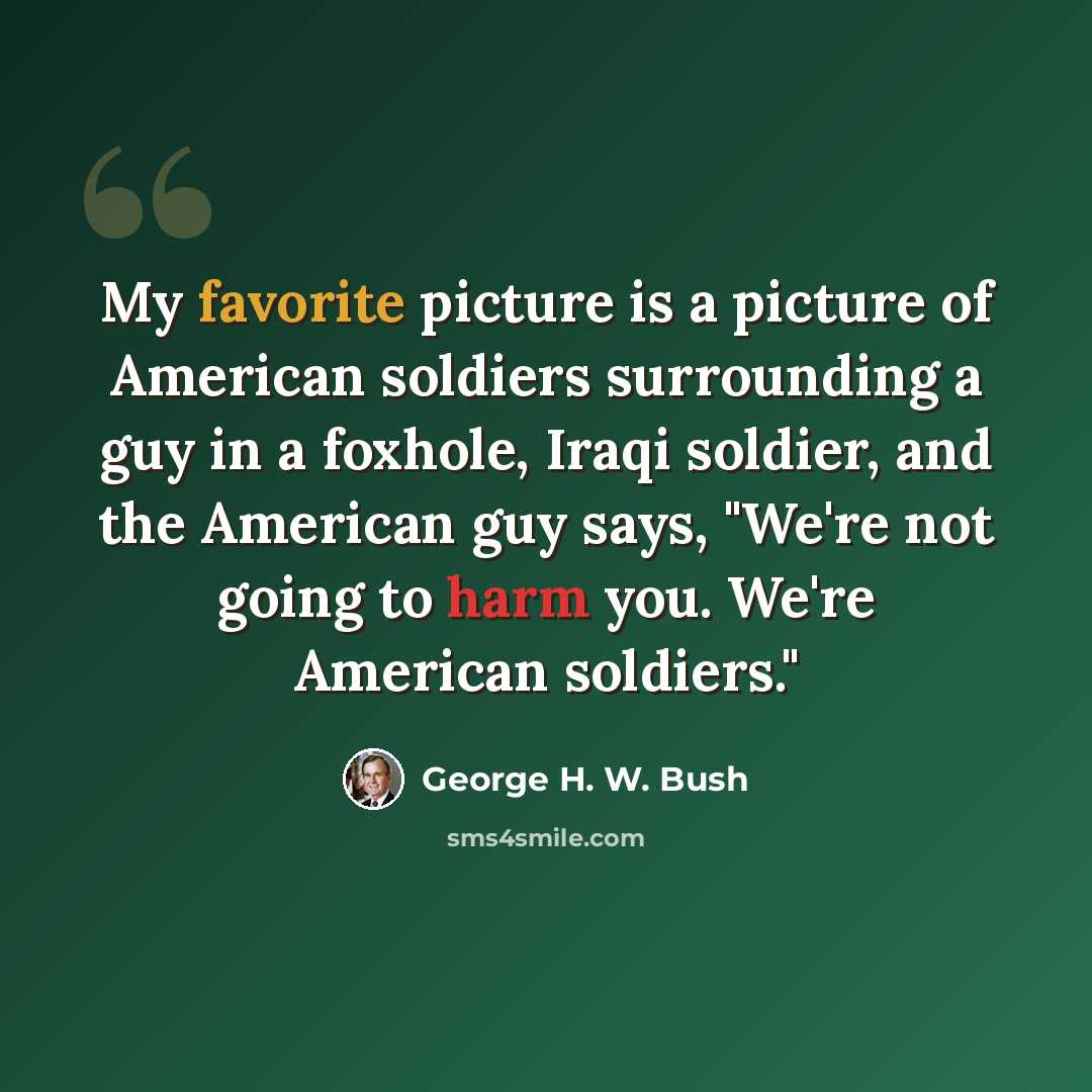 “My favorite picture is a picture of American soldiers surrounding a guy in a foxhole, Iraqi soldier, and the American guy says, "We're not going to harm you. We're American soldiers."” quote by George H. W. Bush
