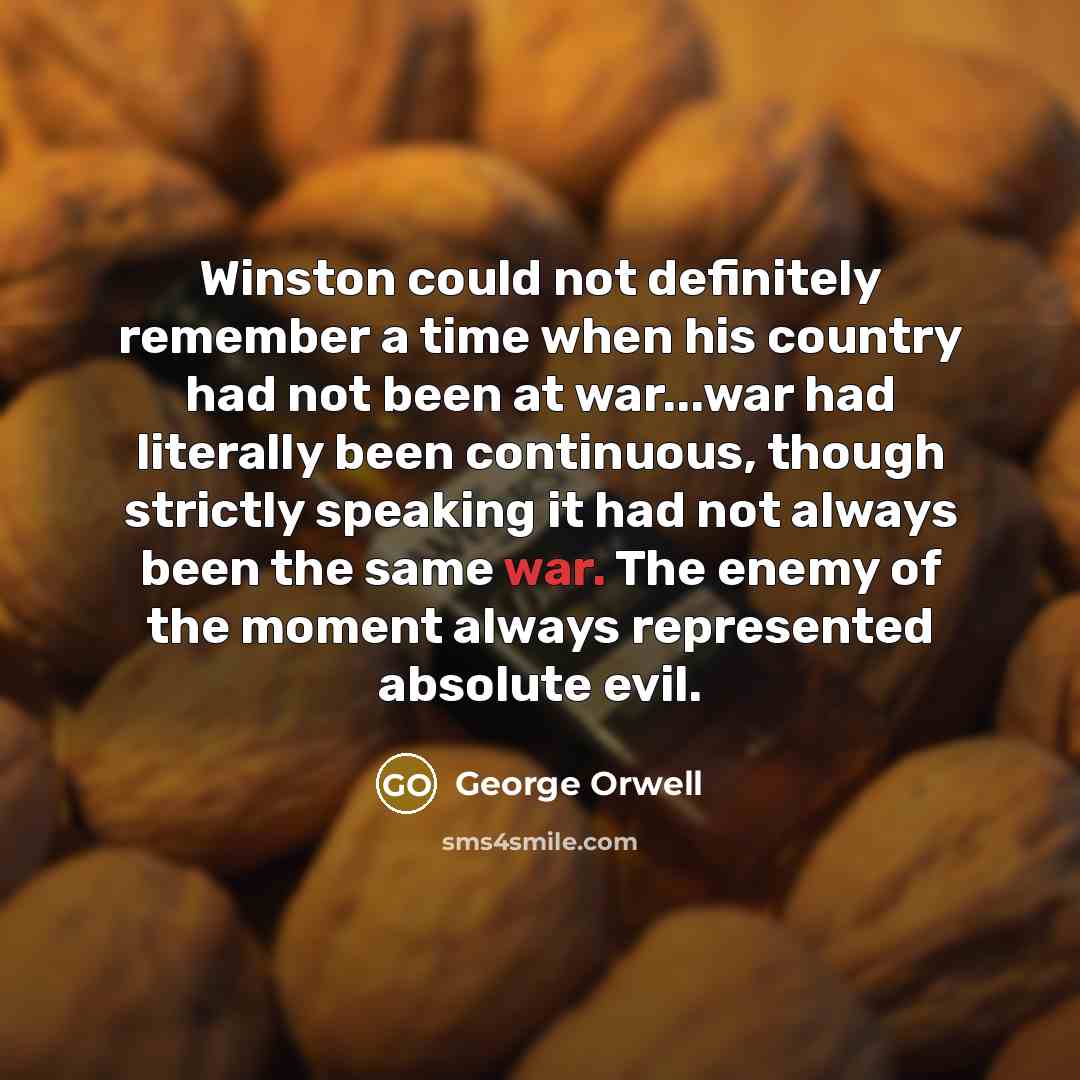 “Winston could not definitely remember a time when his country had not been at war...war had literally been continuous, though strictly speaking it had not always been the same war. The enemy of the moment always represented absolute evil.” quote by George Orwell