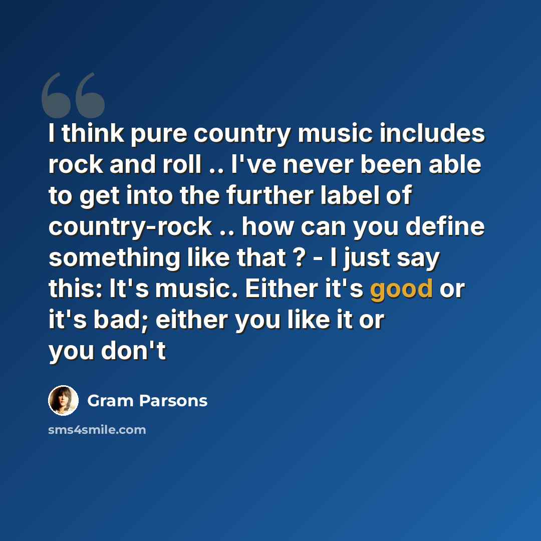 “I think pure country music includes rock and roll .. I've never been able to get into the further label of country-rock .. how can you define something like that ? - I just say this: It's music. Either it's good or it's bad; either you like it or you don't” quote by Gram Parsons