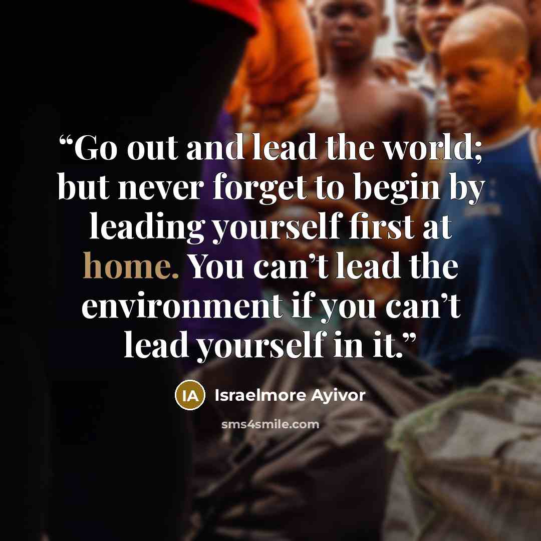 “Go out and lead the world; but never forget to begin by leading yourself first at home. You can’t lead the environment if you can’t lead yourself in it.” quote by Israelmore Ayivor