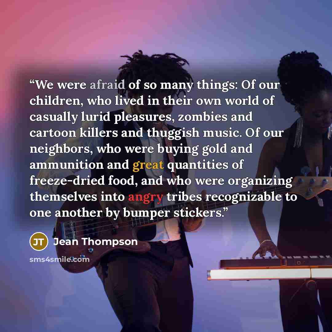 “We were afraid of so many things: Of our children, who lived in their own world of casually lurid pleasures, zombies and cartoon killers and thuggish music. Of our neighbors, who were buying gold and ammunition and great quantities of freeze-dried food, and who were organizing themselves into…” quote by Jean Thompson