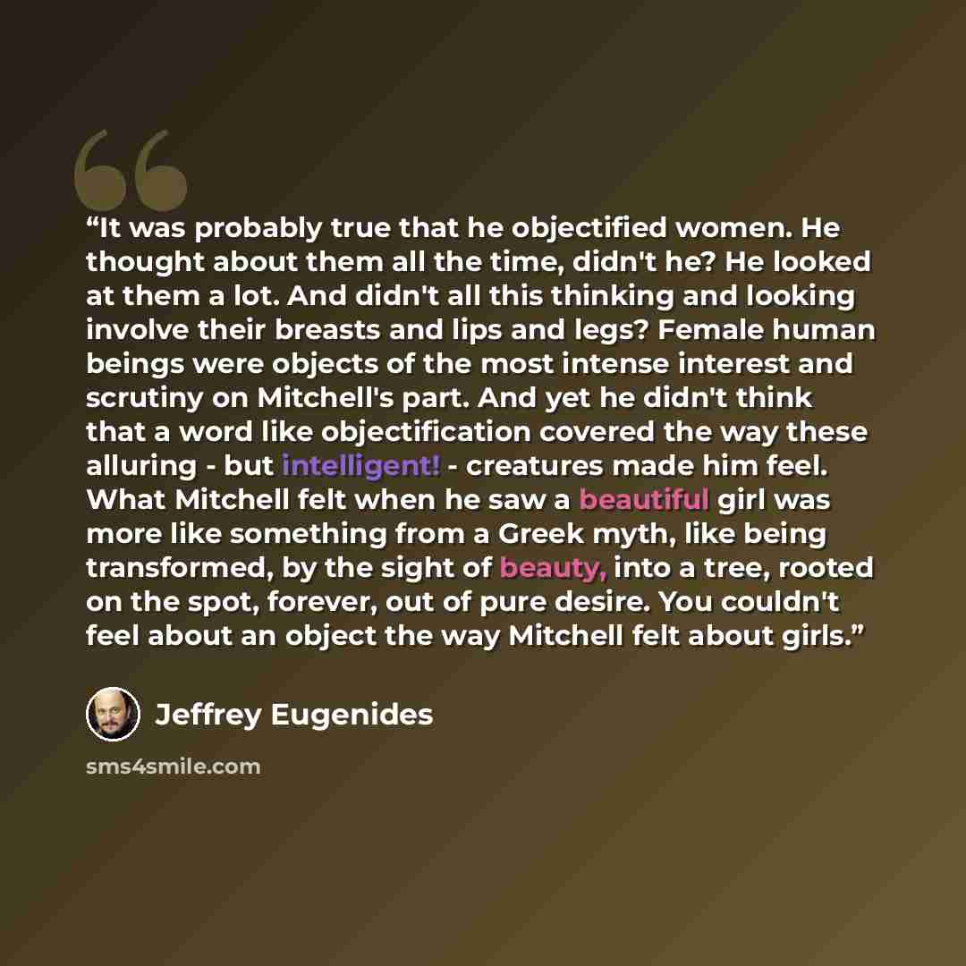 “It was probably true that he objectified women. He thought about them all the time, didn't he? He looked at them a lot. And didn't all this thinking and looking involve their breasts and lips and legs? Female human beings were objects of the most intense interest and scrutiny on Mitchell's part…” quote by Jeffrey Eugenides