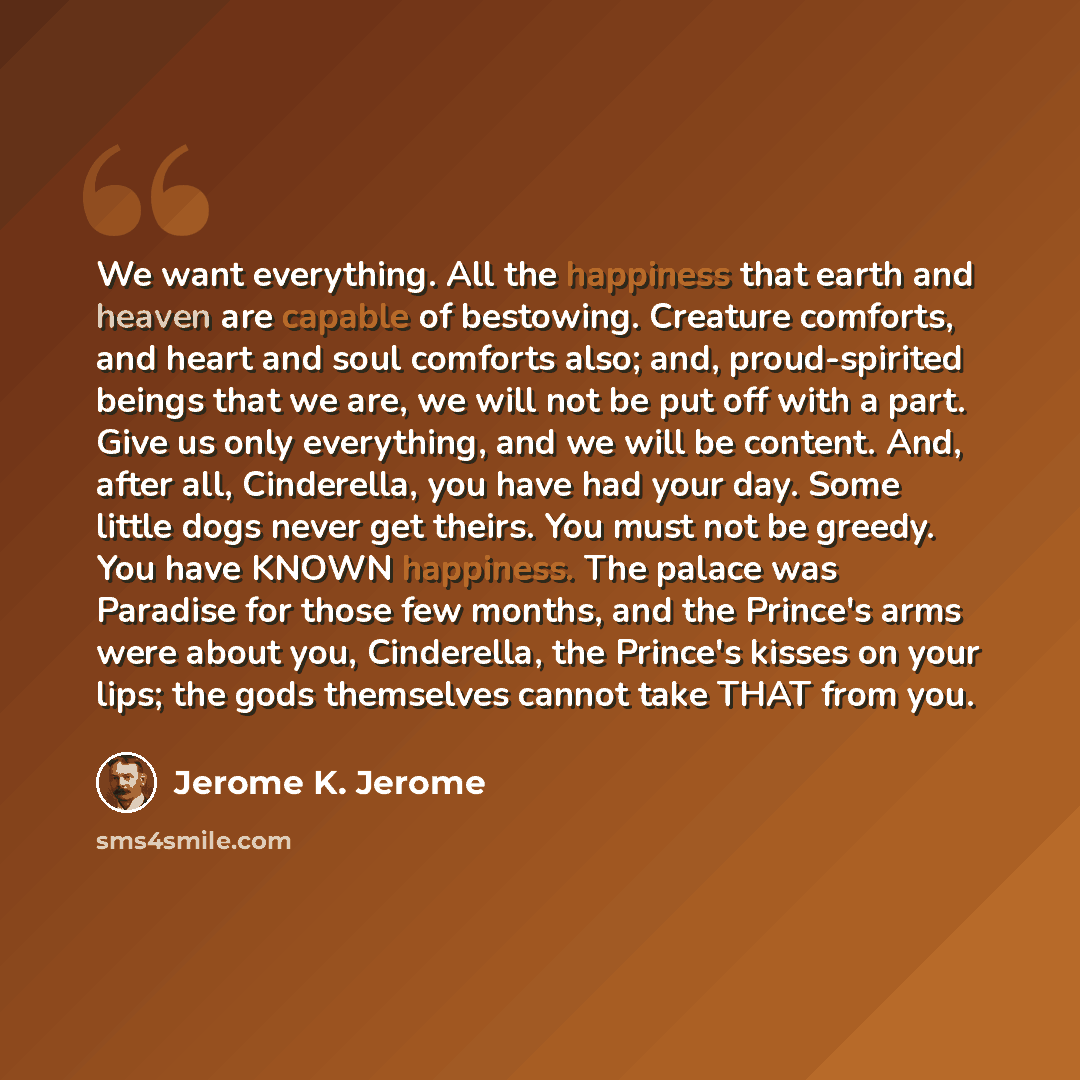 “We want everything. All the happiness that earth and heaven are capable of bestowing. Creature comforts, and heart and soul comforts also; and, proud-spirited beings that we are, we will not be put off with a part. Give us only everything, and we will be content. And, after all, Cinderella, you…” quote by Jerome K. Jerome