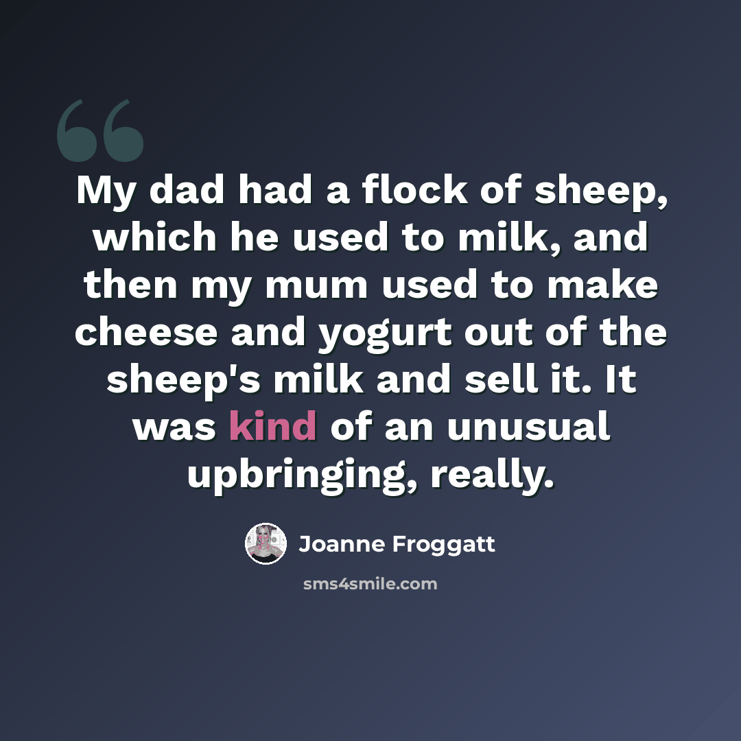 “My dad had a flock of sheep, which he used to milk, and then my mum used to make cheese and yogurt out of the sheep's milk and sell it. It was kind of an unusual upbringing, really.” quote by Joanne Froggatt