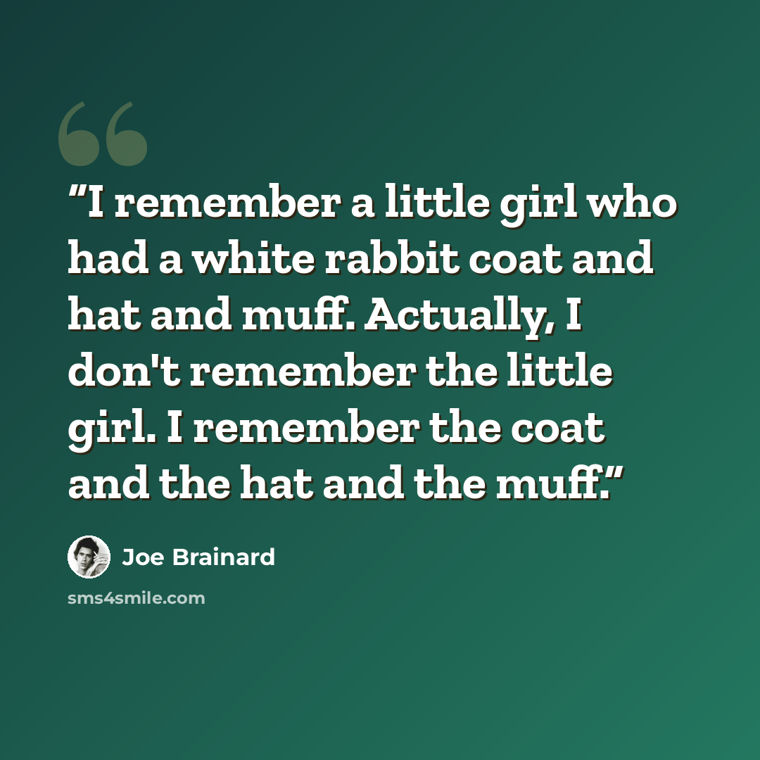 “I remember a little girl who had a white rabbit coat and hat and muff. Actually, I don't remember the little girl. I remember the coat and the hat and the muff.” quote by Joe Brainard