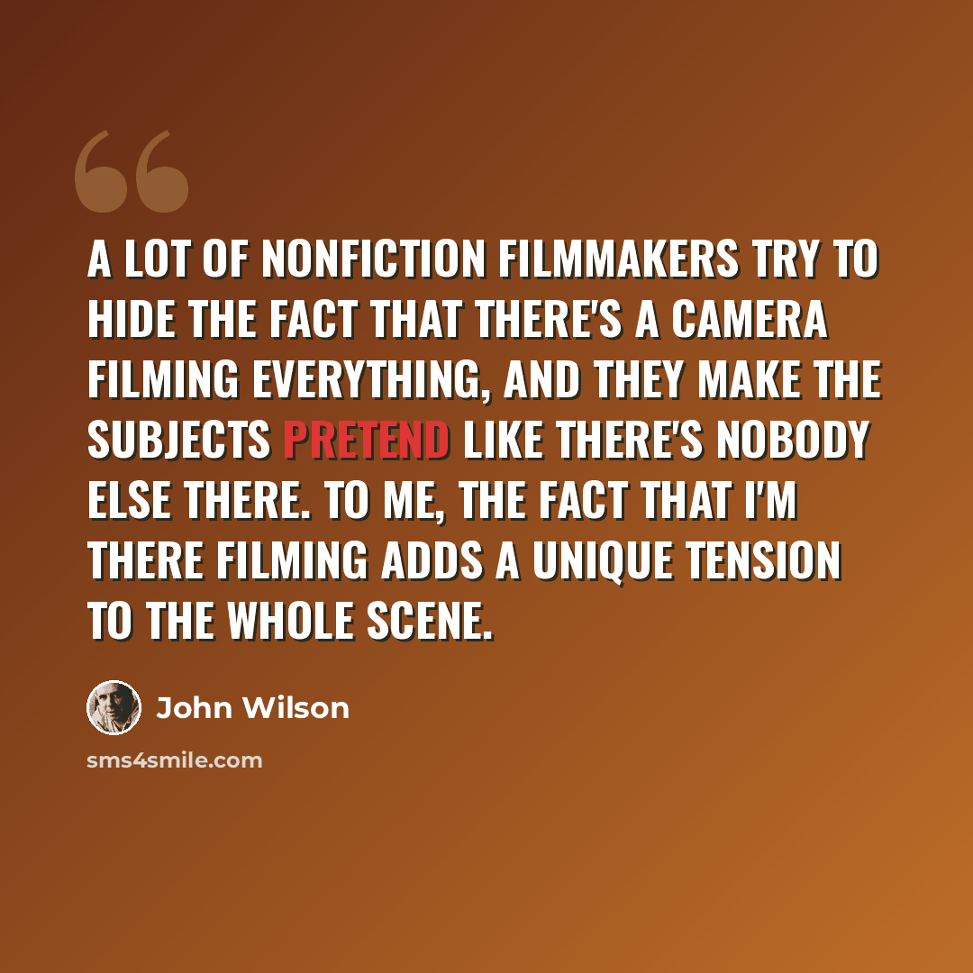 “A lot of nonfiction filmmakers try to hide the fact that there's a camera filming everything, and they make the subjects pretend like there's nobody else there. To me, the fact that I'm there filming adds a unique tension to the whole scene.” quote by John Wilson