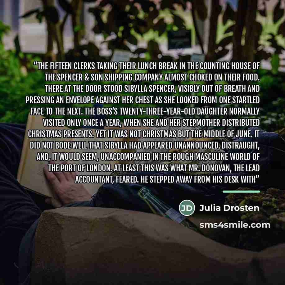 “The fifteen clerks taking their lunch break in the counting house of the Spencer & Son Shipping Company almost choked on their food. There at the door stood Sibylla Spencer, visibly out of breath and pressing an envelope against her chest as she looked from one startled face to the next. The…” quote by Julia Drosten