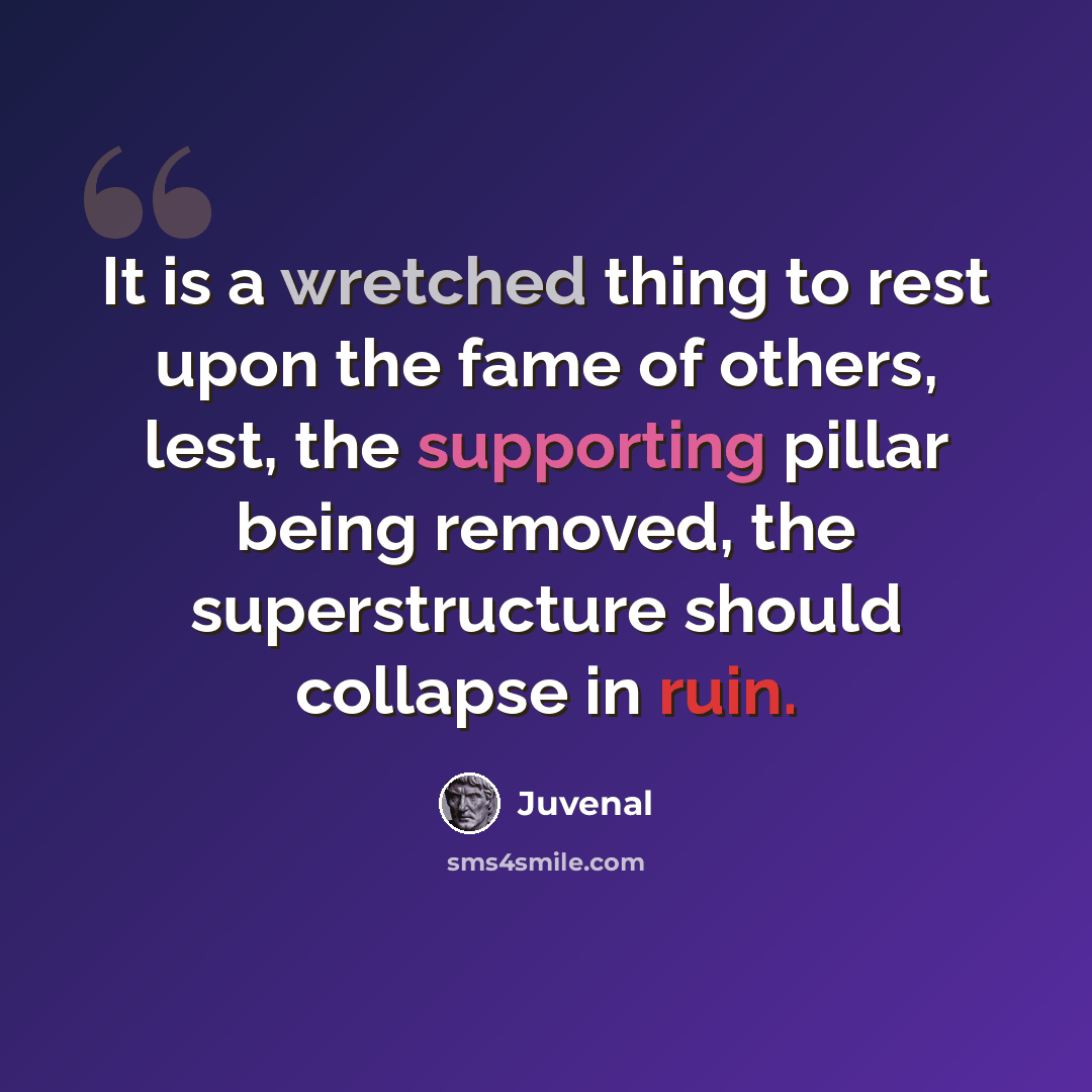 “It is a wretched thing to rest upon the fame of others, lest, the supporting pillar being removed, the superstructure should collapse in ruin.” quote by Juvenal