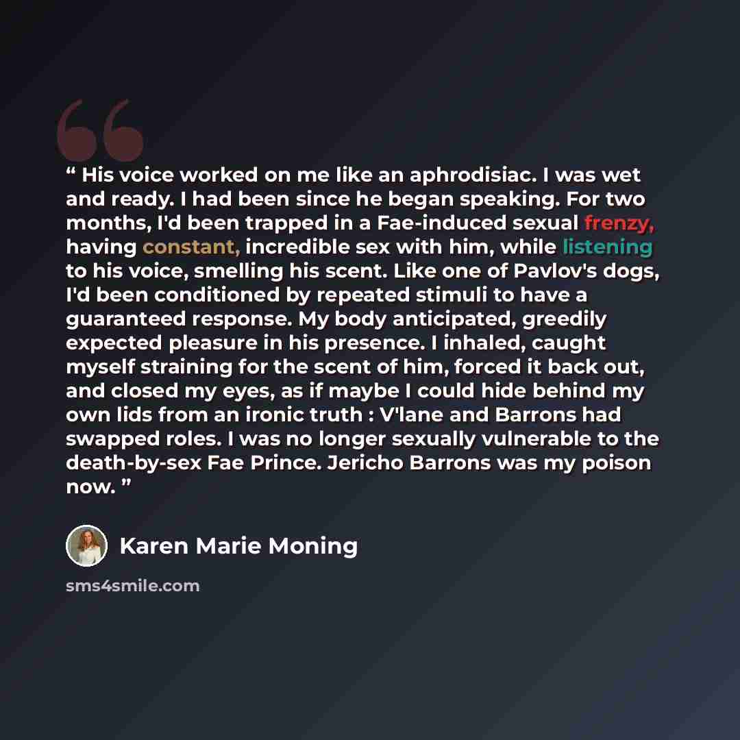 “His voice worked on me like an aphrodisiac. I was wet and ready. I had been since he began speaking. For two months, I'd been trapped in a Fae-induced sexual frenzy, having constant, incredible sex with him, while listening to his voice, smelling his scent. Like one of Pavlov's dogs, I'd been…” quote by Karen Marie Moning