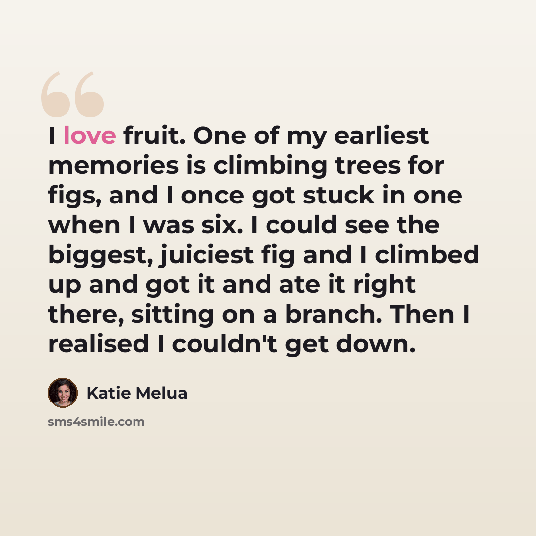 “I love fruit. One of my earliest memories is climbing trees for figs, and I once got stuck in one when I was six. I could see the biggest, juiciest fig and I climbed up and got it and ate it right there, sitting on a branch. Then I realised I couldn't get down.” quote by Katie Melua