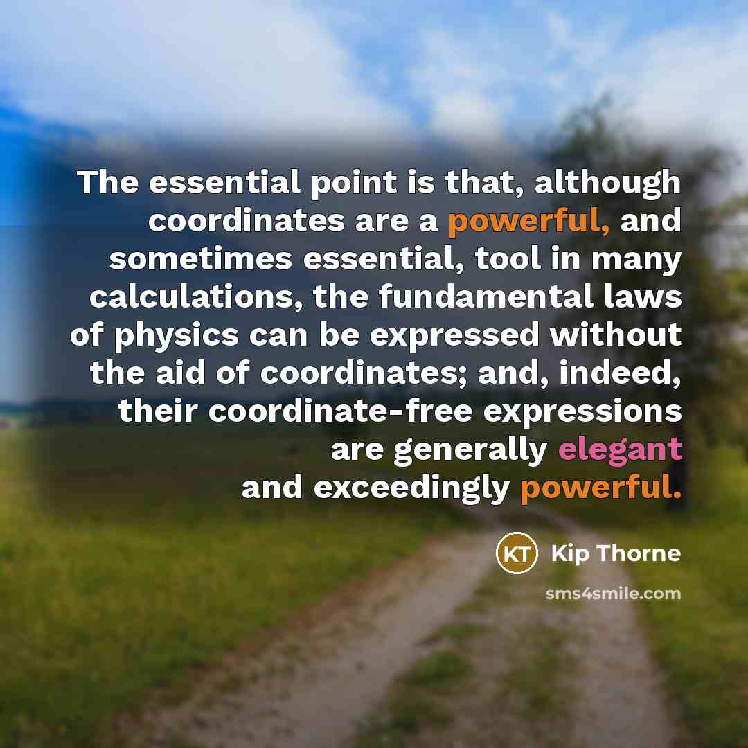 “The essential point is that, although coordinates are a powerful, and sometimes essential, tool in many calculations, the fundamental laws of physics can be expressed without the aid of coordinates; and, indeed, their coordinate-free expressions are generally elegant and exceedingly powerful.” quote by Kip Thorne
