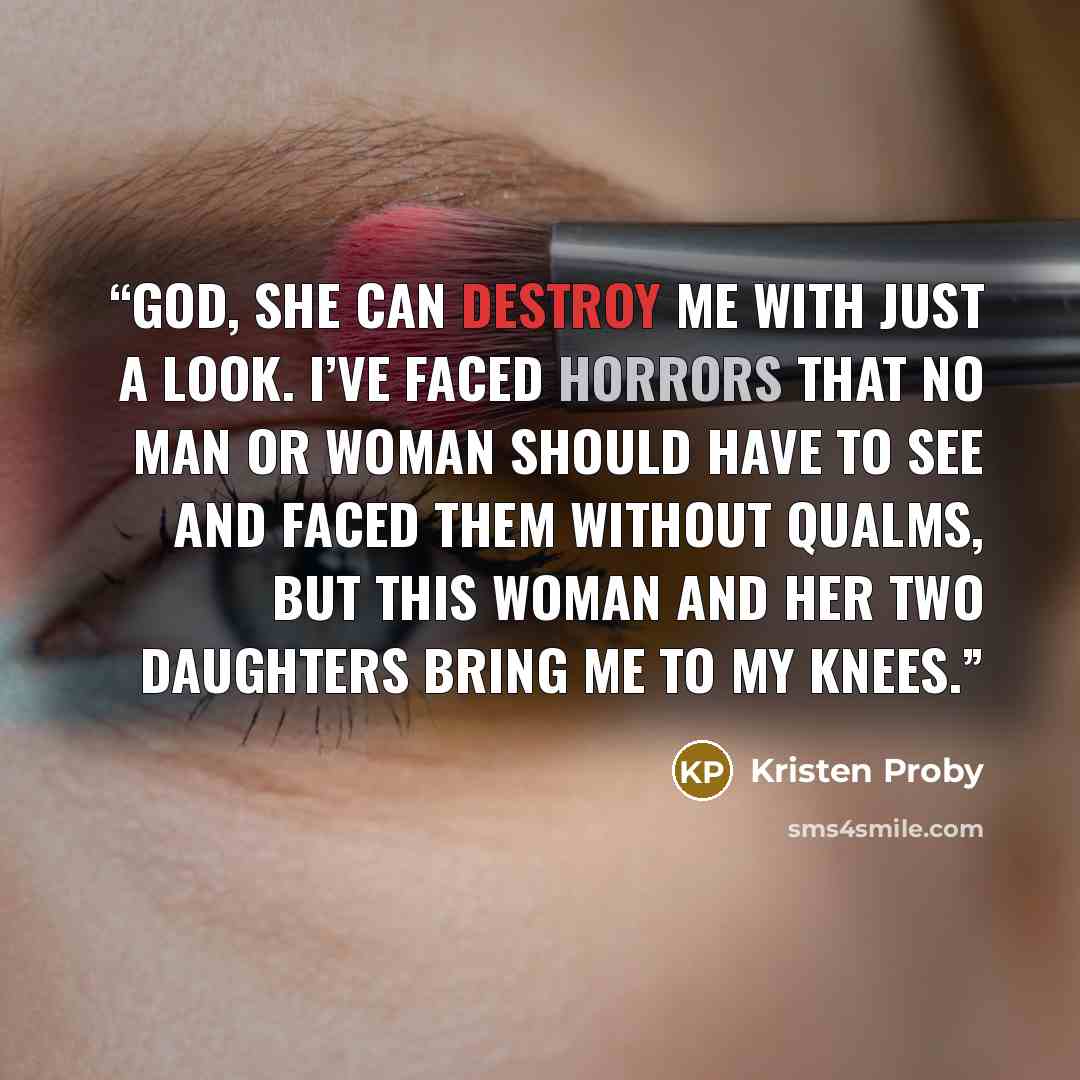 “God, she can destroy me with just a look. I’ve faced horrors that no man or woman should have to see and faced them without qualms, but this woman and her two daughters bring me to my knees.” quote by Kristen Proby