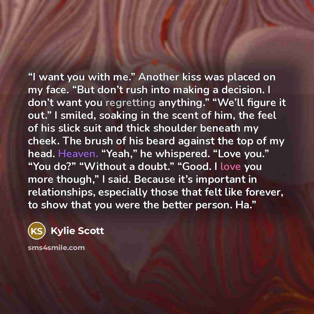 “I want you with me.” Another kiss was placed on my face. “But don’t rush into making a decision. I don’t want you regretting anything.” “We’ll figure it out.” I smiled, soaking in the scent of him, the feel of his slick suit and thick shoulder beneath my cheek. The brush of his beard against the…” quote by Kylie Scott