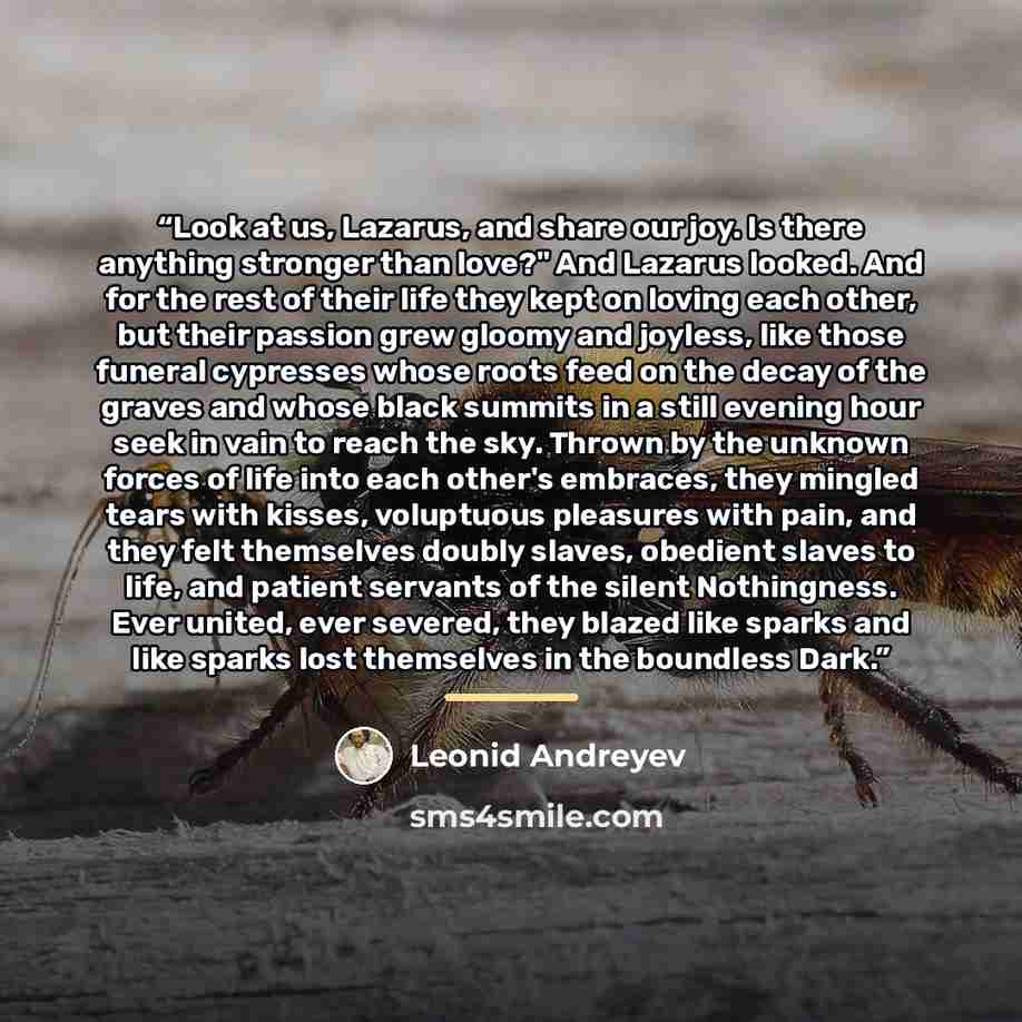 “Look at us, Lazarus, and share our joy. Is there anything stronger than love?" And Lazarus looked. And for the rest of their life they kept on loving each other, but their passion grew gloomy and joyless, like those funeral cypresses whose roots feed on the decay of the graves and whose black…” quote by Leonid Andreyev
