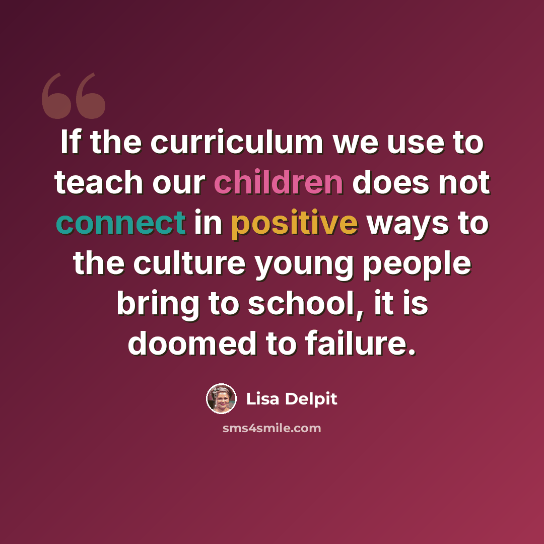 “If the curriculum we use to teach our children does not connect in positive ways to the culture young people bring to school, it is doomed to failure.” quote by Lisa Delpit