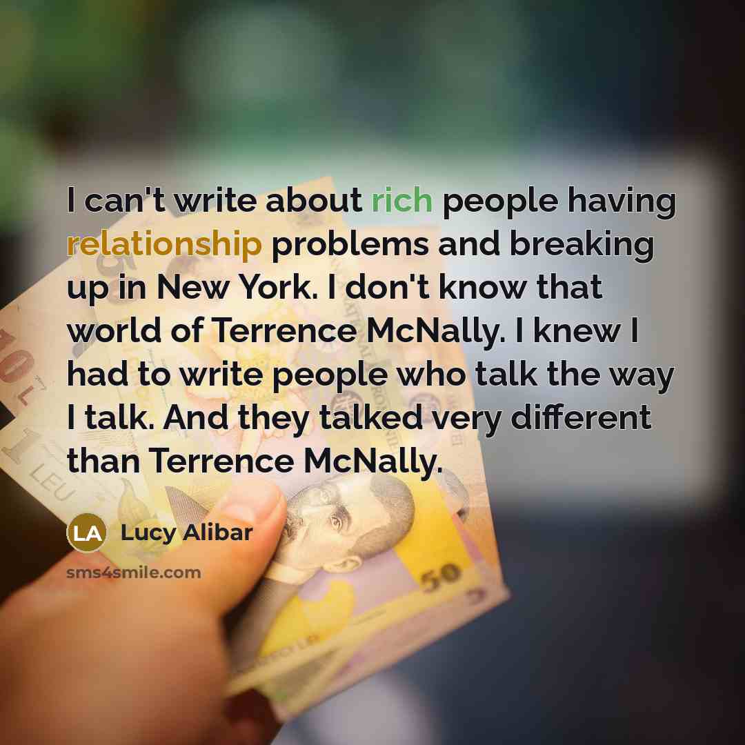 “I can't write about rich people having relationship problems and breaking up in New York. I don't know that world of Terrence McNally. I knew I had to write people who talk the way I talk. And they talked very different than Terrence McNally.” quote by Lucy Alibar