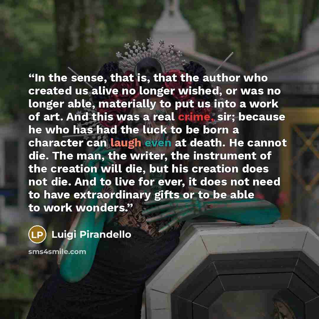 “In the sense, that is, that the author who created us alive no longer wished, or was no longer able, materially to put us into a work of art. And this was a real crime, sir; because he who has had the luck to be born a character can laugh even at death. He cannot die. The man, the writer, the…” quote by Luigi Pirandello