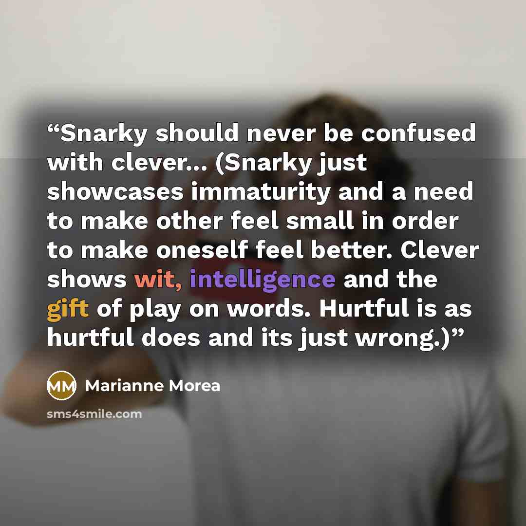 “Snarky should never be confused with clever... (Snarky just showcases immaturity and a need to make other feel small in order to make oneself feel better. Clever shows wit, intelligence and the gift of play on words. Hurtful is as hurtful does and its just wrong.)” quote by Marianne Morea