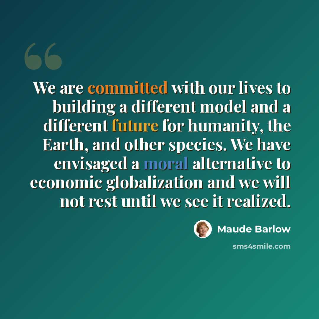 “We are committed with our lives to building a different model and a different future for humanity, the Earth, and other species. We have envisaged a moral alternative to economic globalization and we will not rest until we see it realized.” quote by Maude Barlow