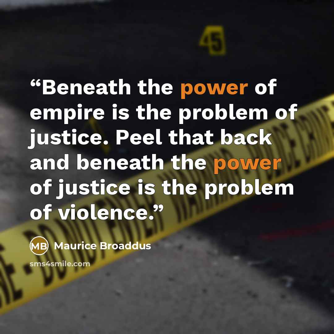 “Beneath the power of empire is the problem of justice. Peel that back and beneath the power of justice is the problem of violence.” quote by Maurice Broaddus