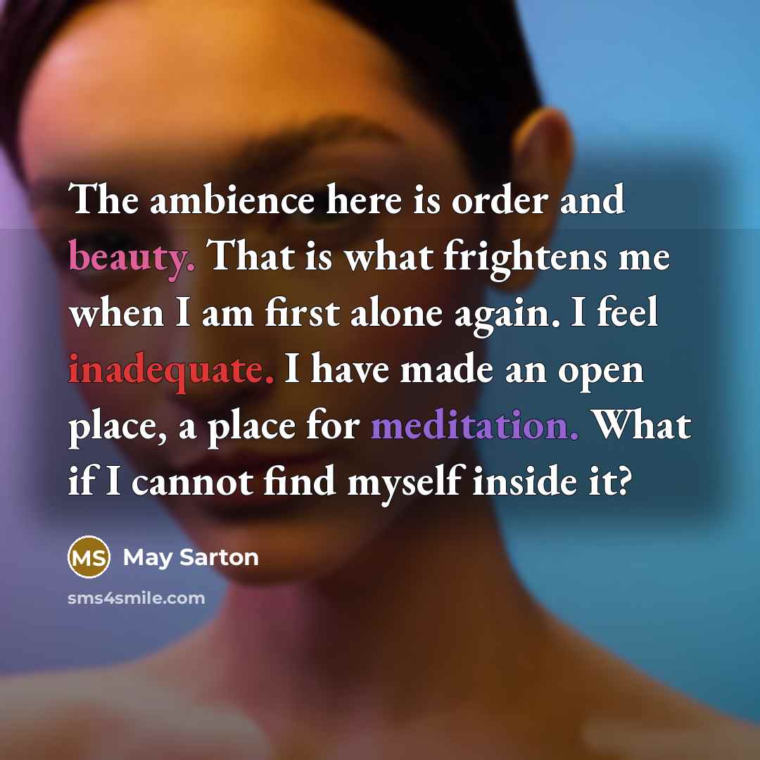 “The ambience here is order and beauty. That is what frightens me when I am first alone again. I feel inadequate. I have made an open place, a place for meditation. What if I cannot find myself inside it?” quote by May Sarton