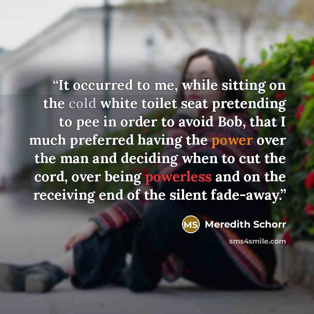 “It occurred to me, while sitting on the cold white toilet seat pretending to pee in order to avoid Bob, that I much preferred having the power over the man and deciding when to cut the cord, over being powerless and on the receiving end of the silent fade-away.” quote by Meredith Schorr